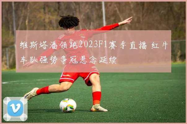 维斯塔潘领跑2023F1赛季直播 红牛车队强势争冠悬念延续
