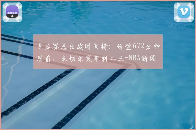 季后赛总出战时间榜:哈登672分钟居首,米切尔莫布利二三-NBA新闻