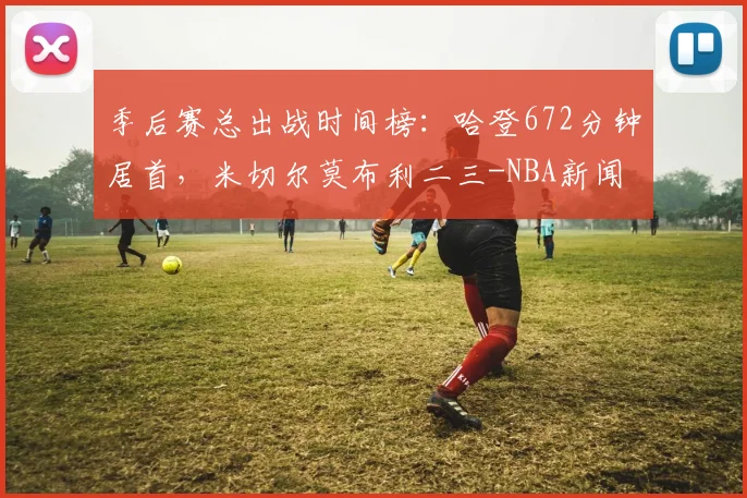 季后赛总出战时间榜:哈登672分钟居首,米切尔莫布利二三-NBA新闻