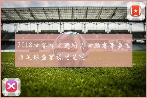 2018世界杯主题图片回顾赛事氛围与足球盛宴视觉呈现