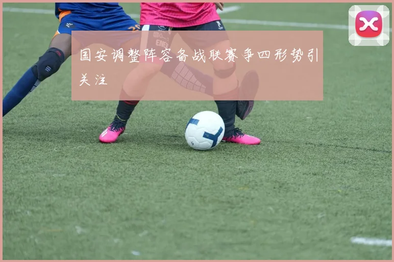 国安调整阵容备战联赛争四形势引关注