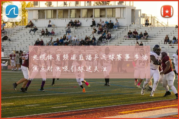 央视体育频道直播乒乓球赛事 多场焦点对决吸引球迷关注