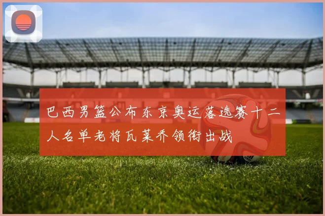 巴西男篮公布东京奥运落选赛十二人名单老将瓦莱乔领衔出战