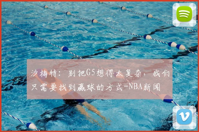 沙梅特：别把G5想得太复杂，我们只需要找到赢球的方式-NBA新闻