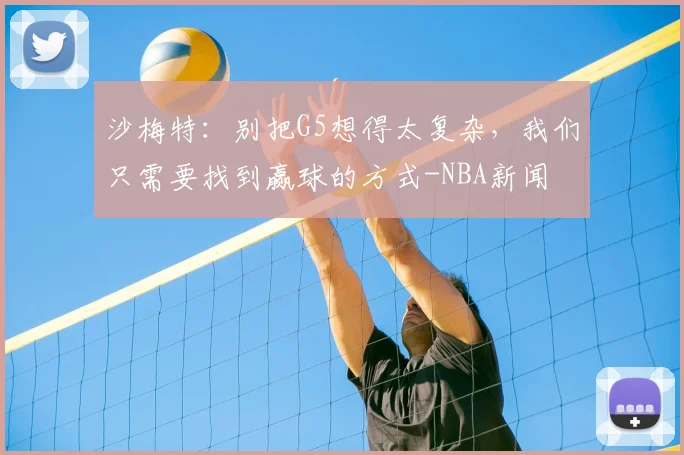 沙梅特：别把G5想得太复杂，我们只需要找到赢球的方式-NBA新闻