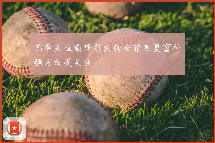 巴萨关注前锋引发转会猜测夏窗补强方向受关注