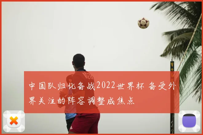 中国队归化备战2022世界杯 备受外界关注的阵容调整成焦点