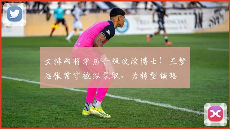 女排两将学历升级攻读博士！王梦洁张常宁被拟录取，为转型铺路