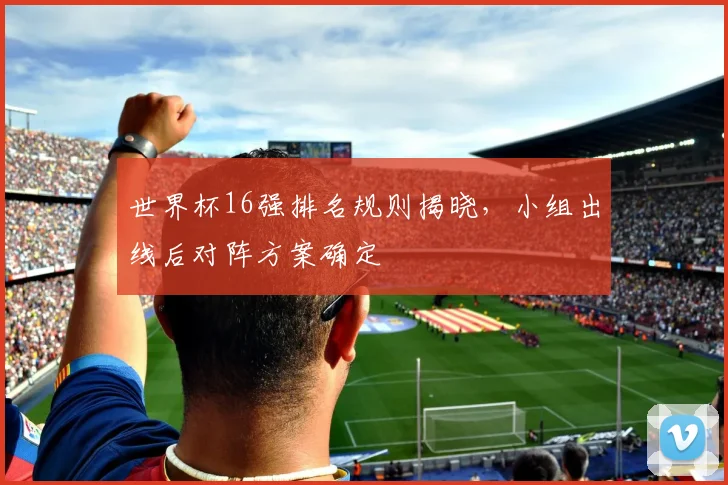 世界杯16强排名规则揭晓,小组出线后对阵方案确定
