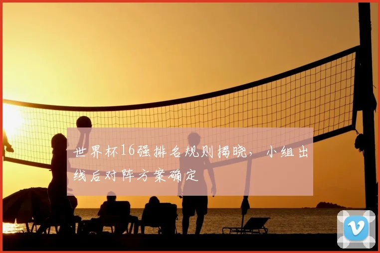 世界杯16强排名规则揭晓，小组出线后对阵方案确定