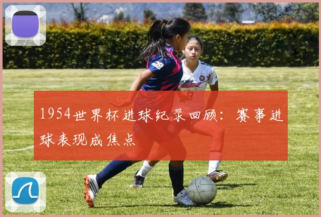 1954世界杯进球纪录回顾：赛事进球表现成焦点