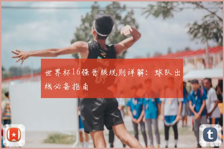 世界杯16强晋级规则详解:球队出线必备指南