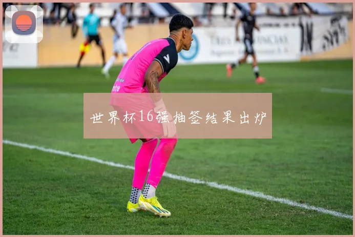 世界杯16强抽签结果出炉